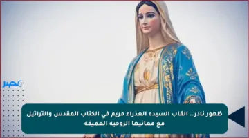 ظهور نادر.. ألقاب السيدة العذراء مريم في الكتاب المقدس والتراتيل مع معانيها الروحية العميقة
